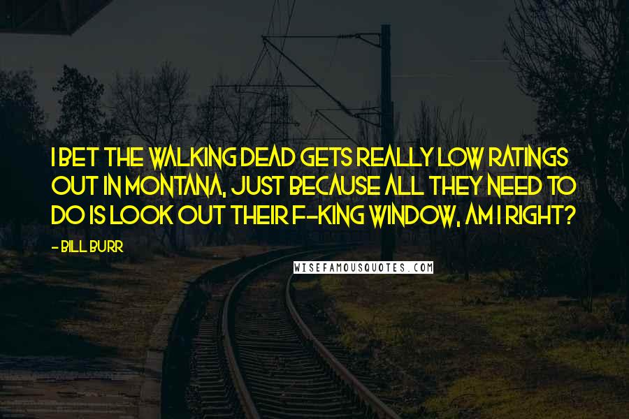 Bill Burr Quotes: I bet The Walking Dead gets really low ratings out in Montana, just because all they need to do is look out their f-king window, am I right?