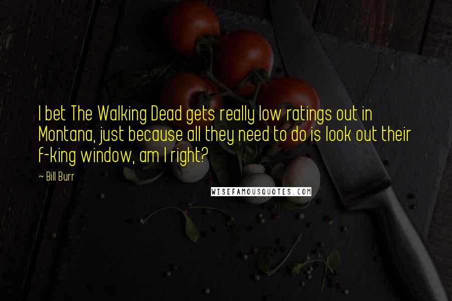 Bill Burr Quotes: I bet The Walking Dead gets really low ratings out in Montana, just because all they need to do is look out their f-king window, am I right?