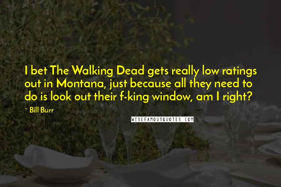 Bill Burr Quotes: I bet The Walking Dead gets really low ratings out in Montana, just because all they need to do is look out their f-king window, am I right?