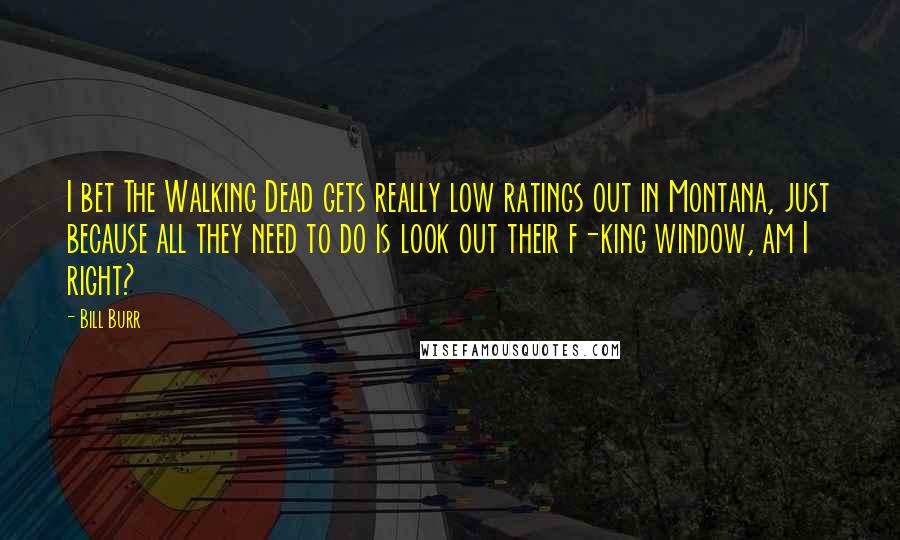 Bill Burr Quotes: I bet The Walking Dead gets really low ratings out in Montana, just because all they need to do is look out their f-king window, am I right?