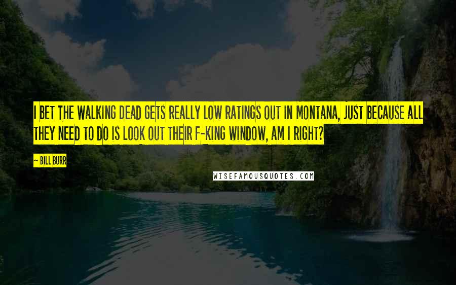 Bill Burr Quotes: I bet The Walking Dead gets really low ratings out in Montana, just because all they need to do is look out their f-king window, am I right?
