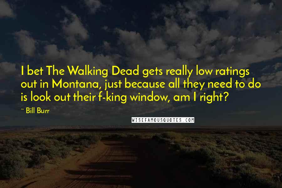 Bill Burr Quotes: I bet The Walking Dead gets really low ratings out in Montana, just because all they need to do is look out their f-king window, am I right?