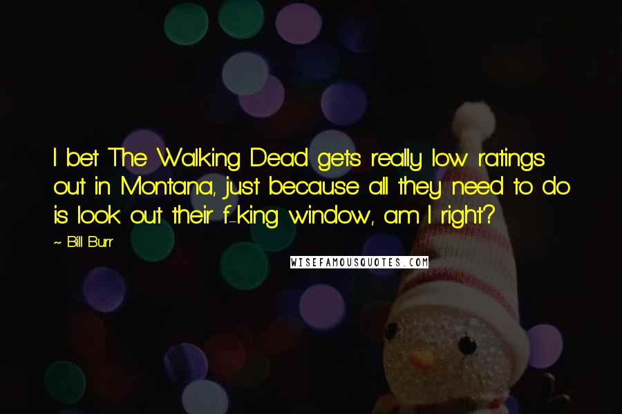 Bill Burr Quotes: I bet The Walking Dead gets really low ratings out in Montana, just because all they need to do is look out their f-king window, am I right?