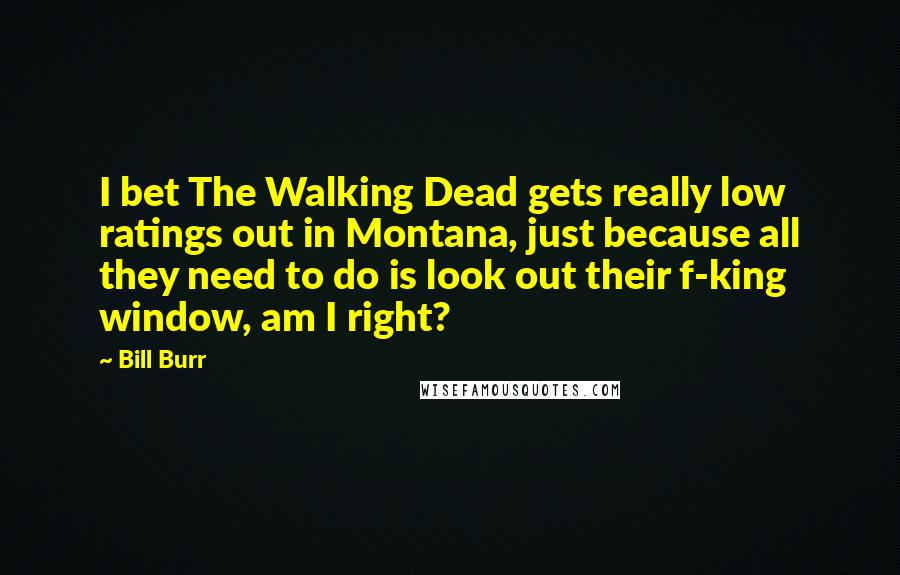 Bill Burr Quotes: I bet The Walking Dead gets really low ratings out in Montana, just because all they need to do is look out their f-king window, am I right?
