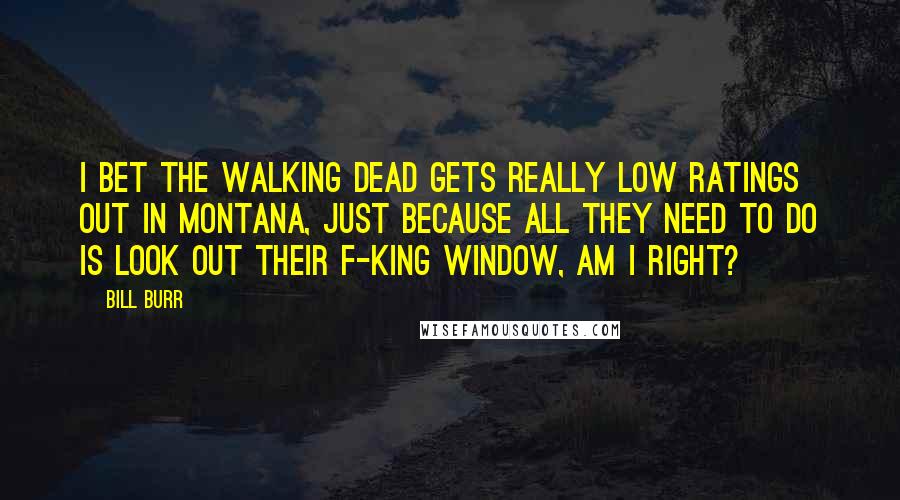 Bill Burr Quotes: I bet The Walking Dead gets really low ratings out in Montana, just because all they need to do is look out their f-king window, am I right?