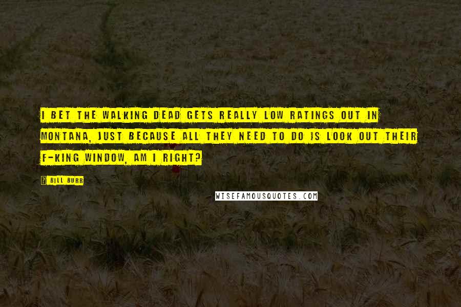 Bill Burr Quotes: I bet The Walking Dead gets really low ratings out in Montana, just because all they need to do is look out their f-king window, am I right?
