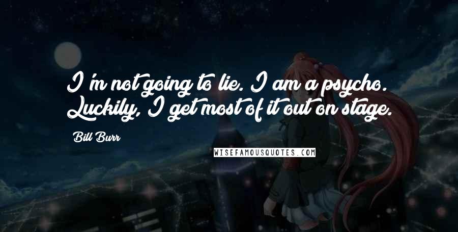 Bill Burr Quotes: I'm not going to lie. I am a psycho. Luckily, I get most of it out on stage.