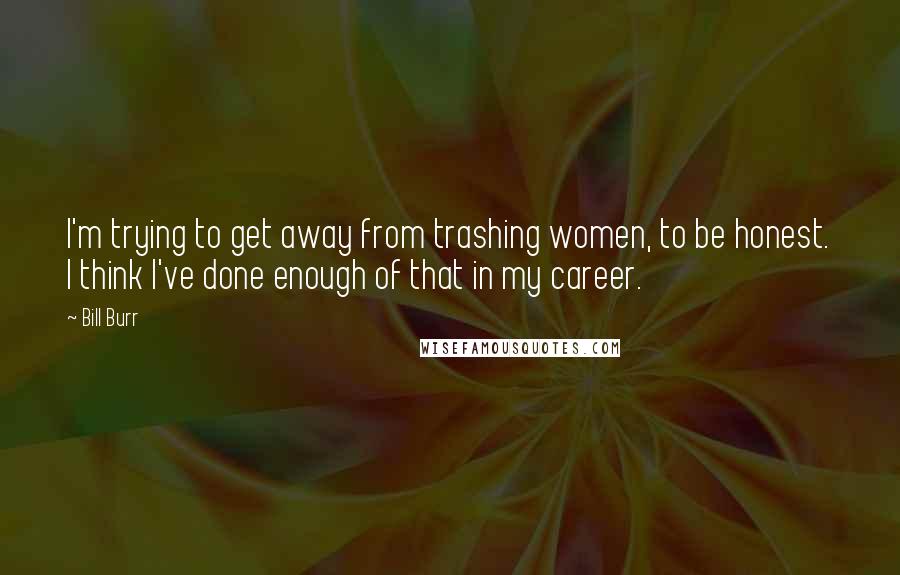 Bill Burr Quotes: I'm trying to get away from trashing women, to be honest. I think I've done enough of that in my career.