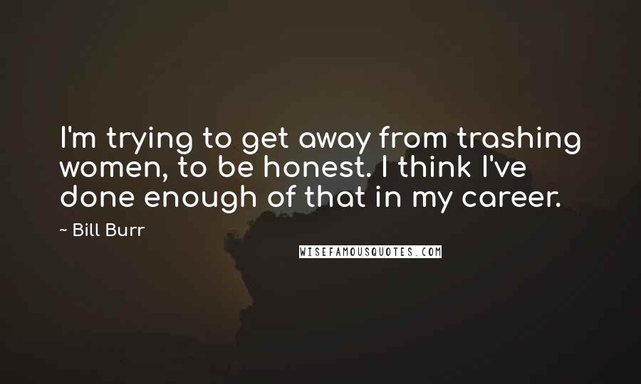 Bill Burr Quotes: I'm trying to get away from trashing women, to be honest. I think I've done enough of that in my career.
