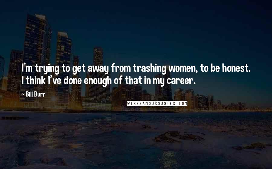 Bill Burr Quotes: I'm trying to get away from trashing women, to be honest. I think I've done enough of that in my career.