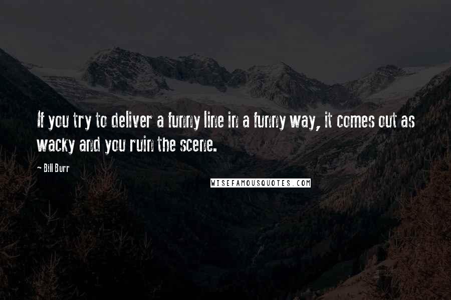 Bill Burr Quotes: If you try to deliver a funny line in a funny way, it comes out as wacky and you ruin the scene.