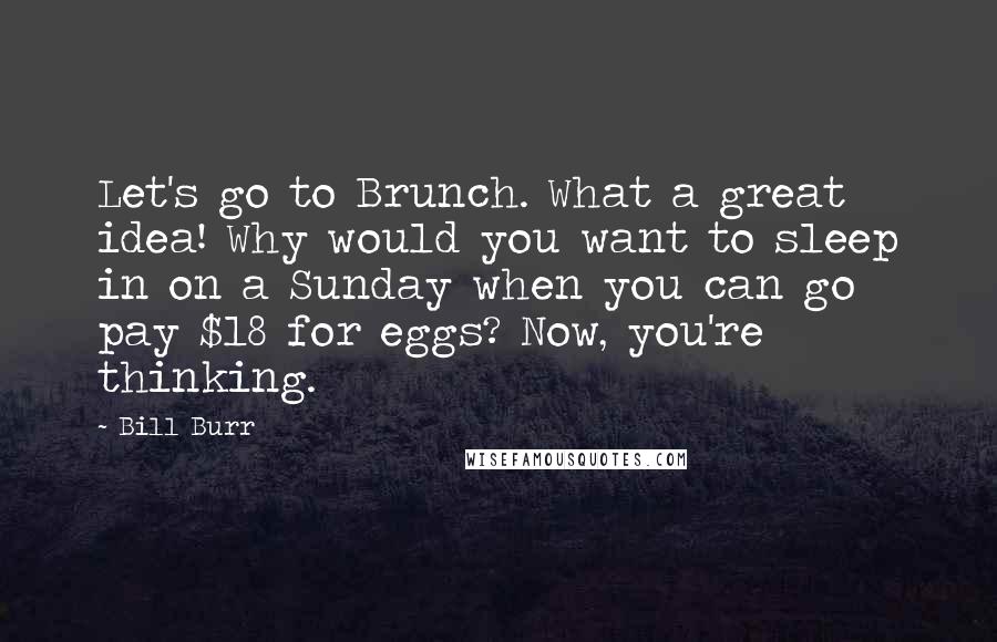 Bill Burr Quotes: Let's go to Brunch. What a great idea! Why would you want to sleep in on a Sunday when you can go pay $18 for eggs? Now, you're thinking.