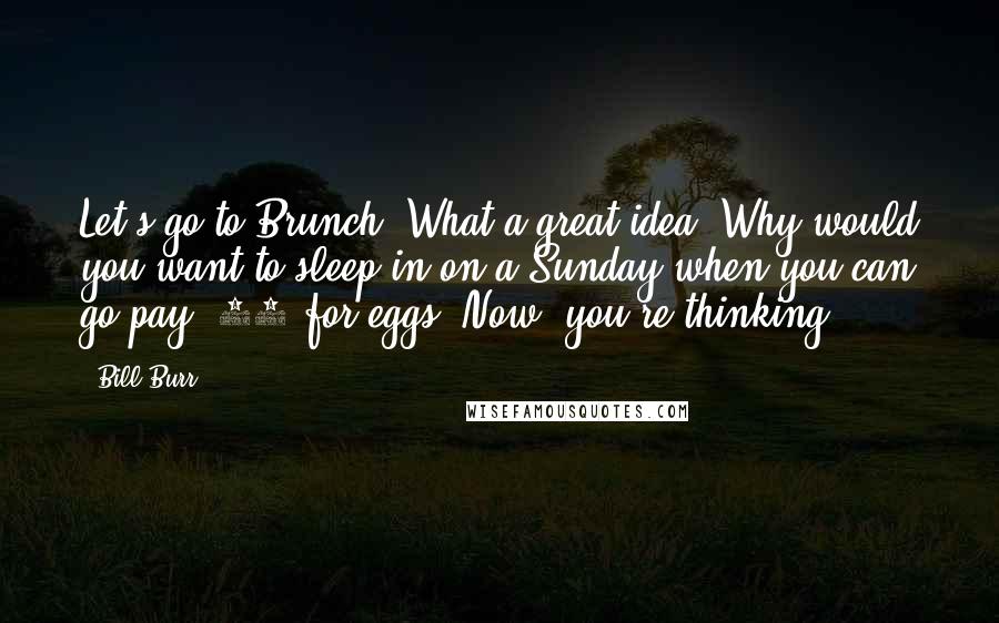 Bill Burr Quotes: Let's go to Brunch. What a great idea! Why would you want to sleep in on a Sunday when you can go pay $18 for eggs? Now, you're thinking.