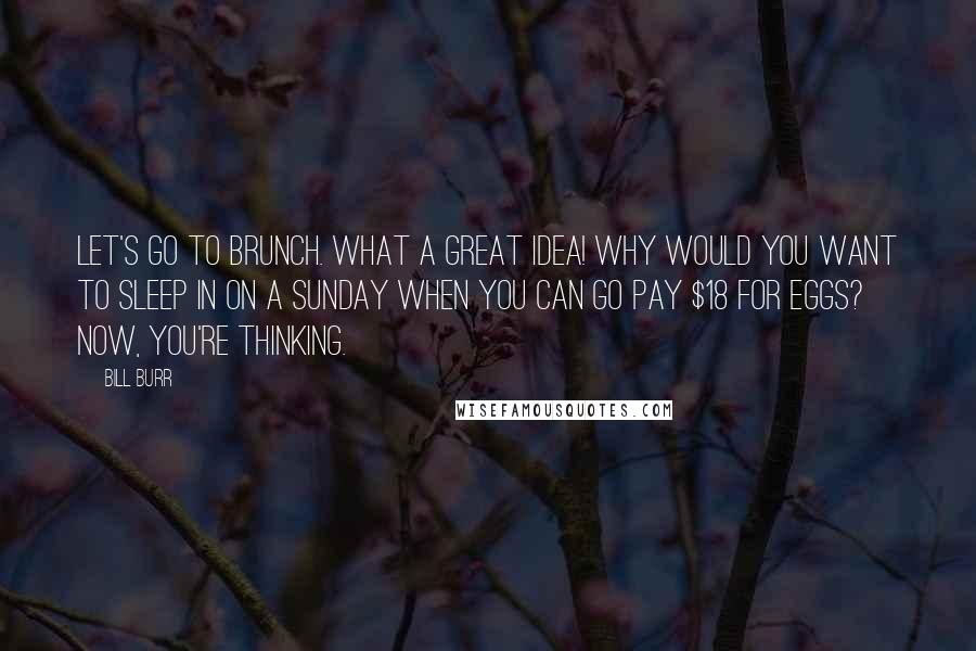 Bill Burr Quotes: Let's go to Brunch. What a great idea! Why would you want to sleep in on a Sunday when you can go pay $18 for eggs? Now, you're thinking.