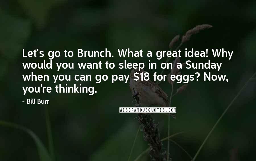 Bill Burr Quotes: Let's go to Brunch. What a great idea! Why would you want to sleep in on a Sunday when you can go pay $18 for eggs? Now, you're thinking.