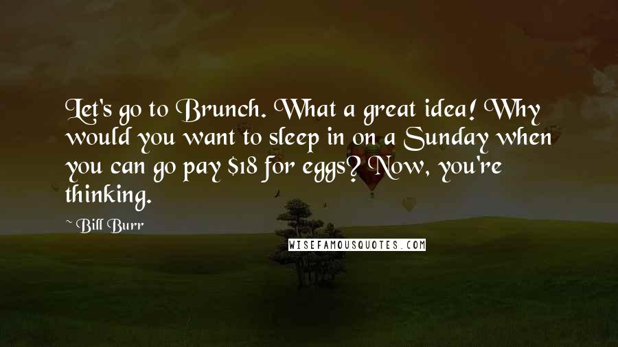 Bill Burr Quotes: Let's go to Brunch. What a great idea! Why would you want to sleep in on a Sunday when you can go pay $18 for eggs? Now, you're thinking.