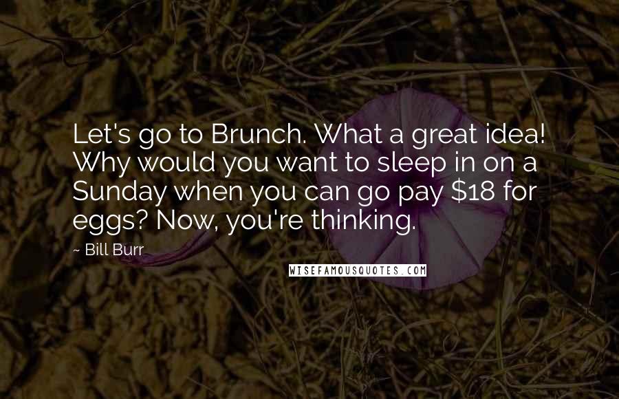 Bill Burr Quotes: Let's go to Brunch. What a great idea! Why would you want to sleep in on a Sunday when you can go pay $18 for eggs? Now, you're thinking.