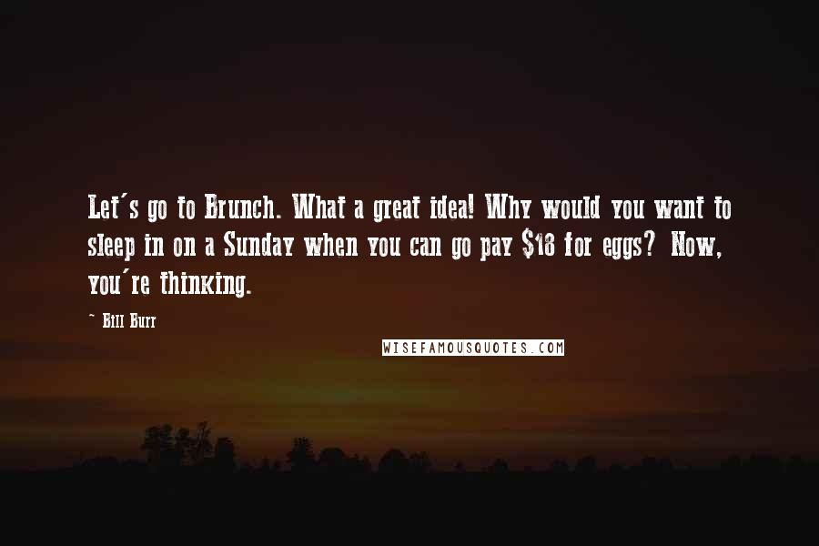 Bill Burr Quotes: Let's go to Brunch. What a great idea! Why would you want to sleep in on a Sunday when you can go pay $18 for eggs? Now, you're thinking.