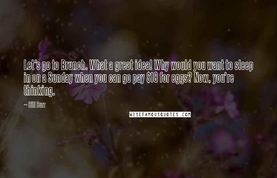 Bill Burr Quotes: Let's go to Brunch. What a great idea! Why would you want to sleep in on a Sunday when you can go pay $18 for eggs? Now, you're thinking.