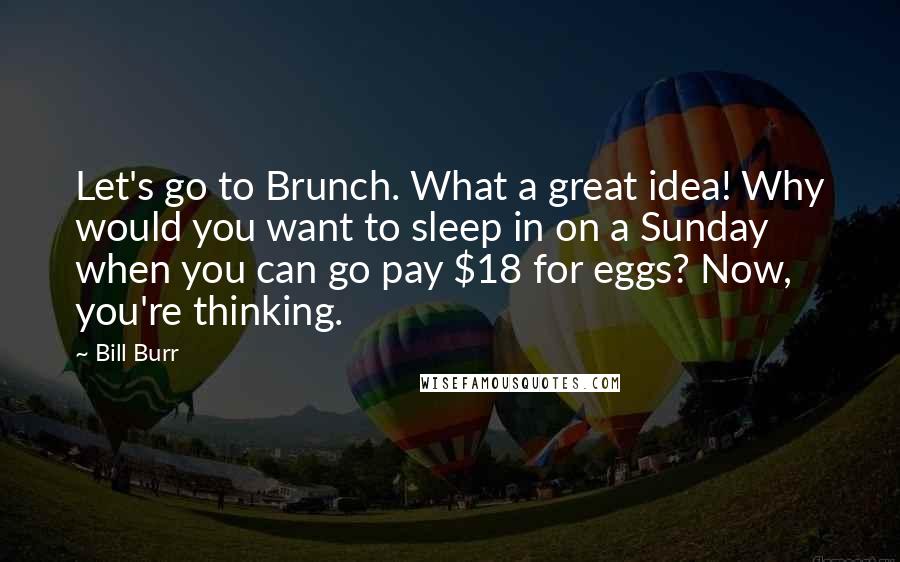 Bill Burr Quotes: Let's go to Brunch. What a great idea! Why would you want to sleep in on a Sunday when you can go pay $18 for eggs? Now, you're thinking.