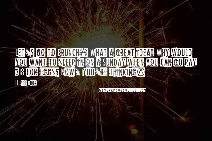 Bill Burr Quotes: Let's go to Brunch. What a great idea! Why would you want to sleep in on a Sunday when you can go pay $18 for eggs? Now, you're thinking.