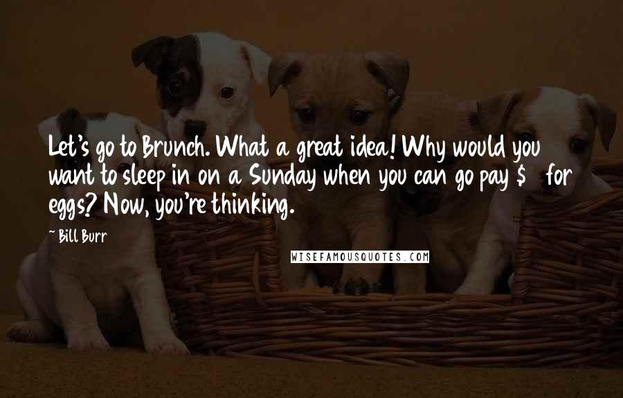 Bill Burr Quotes: Let's go to Brunch. What a great idea! Why would you want to sleep in on a Sunday when you can go pay $18 for eggs? Now, you're thinking.