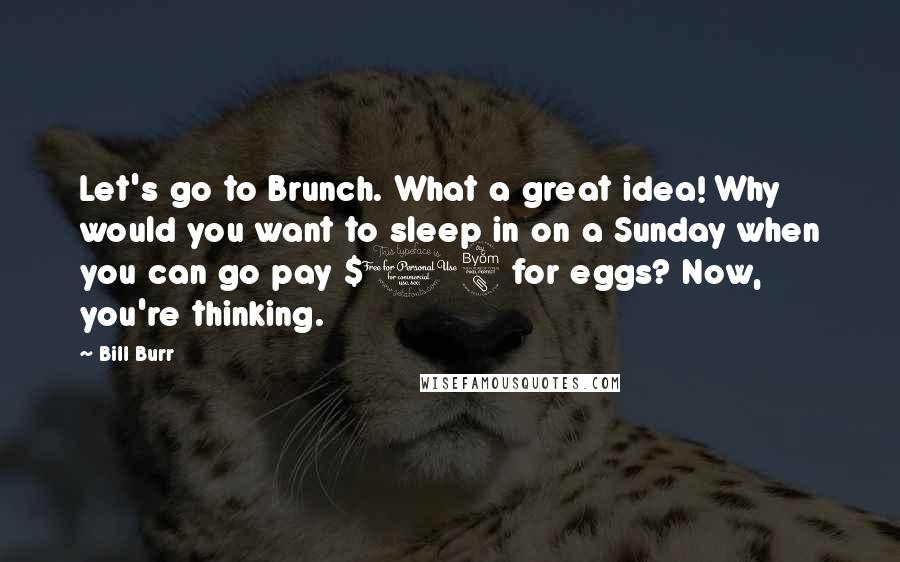 Bill Burr Quotes: Let's go to Brunch. What a great idea! Why would you want to sleep in on a Sunday when you can go pay $18 for eggs? Now, you're thinking.