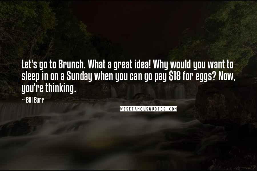 Bill Burr Quotes: Let's go to Brunch. What a great idea! Why would you want to sleep in on a Sunday when you can go pay $18 for eggs? Now, you're thinking.