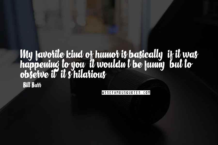 Bill Burr Quotes: My favorite kind of humor is basically, if it was happening to you, it wouldn't be funny, but to observe it, it's hilarious.