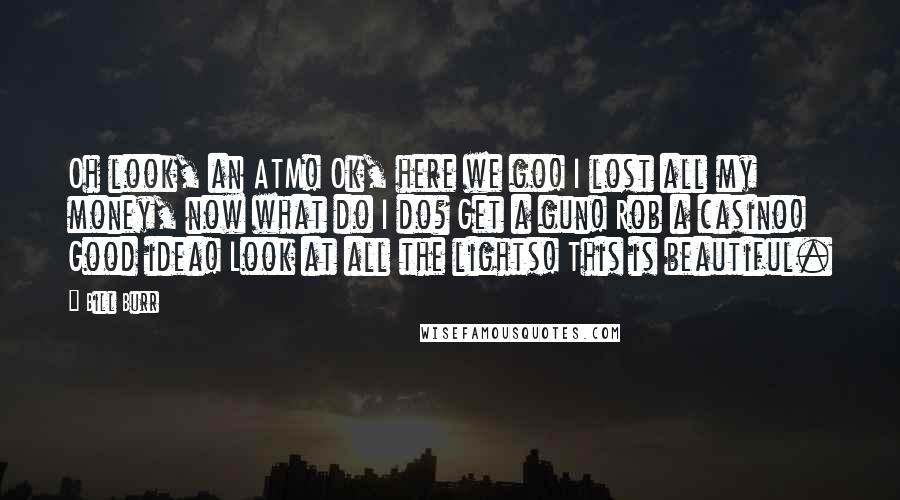 Bill Burr Quotes: Oh look, an ATM! Ok, here we go! I lost all my money, now what do I do? Get a gun! Rob a casino! Good idea! Look at all the lights! This is beautiful.