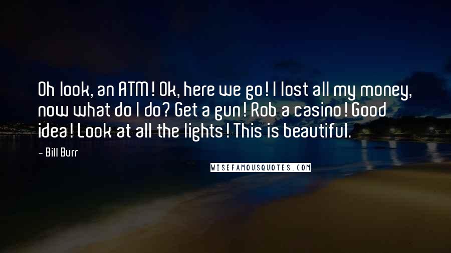 Bill Burr Quotes: Oh look, an ATM! Ok, here we go! I lost all my money, now what do I do? Get a gun! Rob a casino! Good idea! Look at all the lights! This is beautiful.