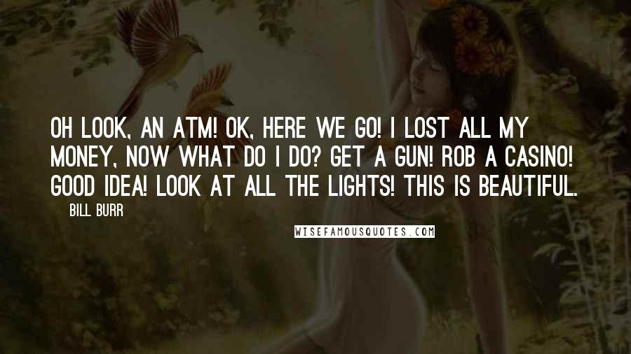 Bill Burr Quotes: Oh look, an ATM! Ok, here we go! I lost all my money, now what do I do? Get a gun! Rob a casino! Good idea! Look at all the lights! This is beautiful.