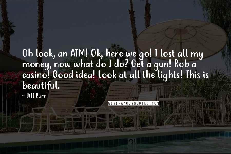 Bill Burr Quotes: Oh look, an ATM! Ok, here we go! I lost all my money, now what do I do? Get a gun! Rob a casino! Good idea! Look at all the lights! This is beautiful.