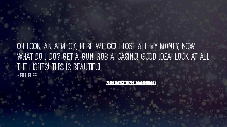 Bill Burr Quotes: Oh look, an ATM! Ok, here we go! I lost all my money, now what do I do? Get a gun! Rob a casino! Good idea! Look at all the lights! This is beautiful.