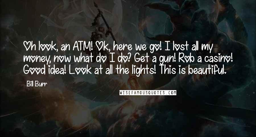 Bill Burr Quotes: Oh look, an ATM! Ok, here we go! I lost all my money, now what do I do? Get a gun! Rob a casino! Good idea! Look at all the lights! This is beautiful.