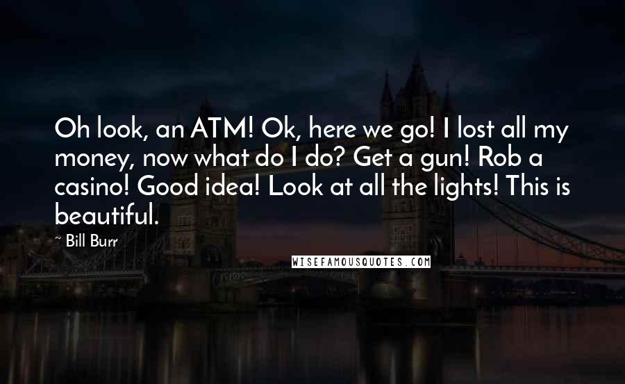 Bill Burr Quotes: Oh look, an ATM! Ok, here we go! I lost all my money, now what do I do? Get a gun! Rob a casino! Good idea! Look at all the lights! This is beautiful.