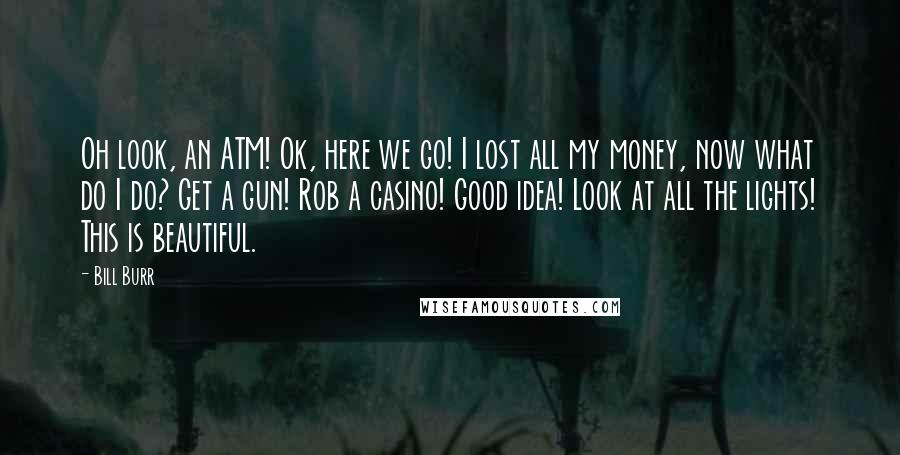 Bill Burr Quotes: Oh look, an ATM! Ok, here we go! I lost all my money, now what do I do? Get a gun! Rob a casino! Good idea! Look at all the lights! This is beautiful.