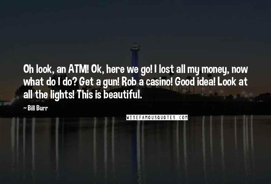 Bill Burr Quotes: Oh look, an ATM! Ok, here we go! I lost all my money, now what do I do? Get a gun! Rob a casino! Good idea! Look at all the lights! This is beautiful.