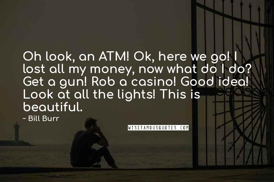 Bill Burr Quotes: Oh look, an ATM! Ok, here we go! I lost all my money, now what do I do? Get a gun! Rob a casino! Good idea! Look at all the lights! This is beautiful.