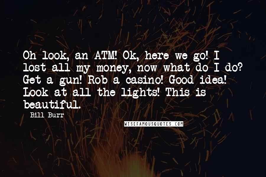 Bill Burr Quotes: Oh look, an ATM! Ok, here we go! I lost all my money, now what do I do? Get a gun! Rob a casino! Good idea! Look at all the lights! This is beautiful.