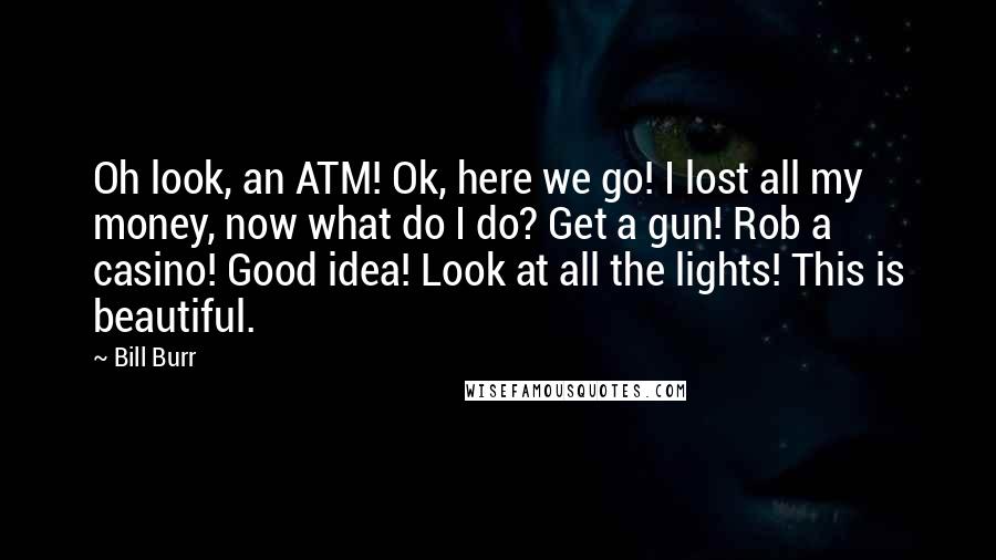 Bill Burr Quotes: Oh look, an ATM! Ok, here we go! I lost all my money, now what do I do? Get a gun! Rob a casino! Good idea! Look at all the lights! This is beautiful.