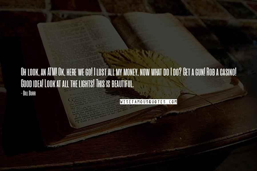 Bill Burr Quotes: Oh look, an ATM! Ok, here we go! I lost all my money, now what do I do? Get a gun! Rob a casino! Good idea! Look at all the lights! This is beautiful.