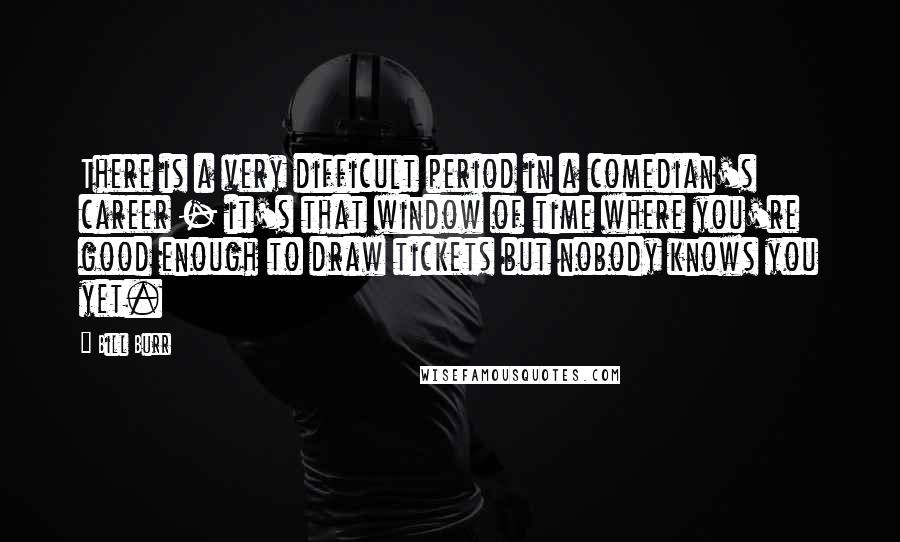 Bill Burr Quotes: There is a very difficult period in a comedian's career - it's that window of time where you're good enough to draw tickets but nobody knows you yet.