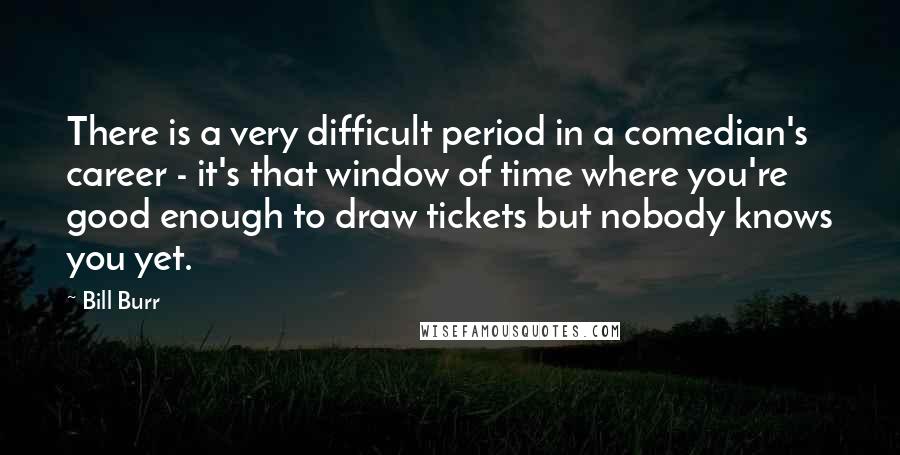 Bill Burr Quotes: There is a very difficult period in a comedian's career - it's that window of time where you're good enough to draw tickets but nobody knows you yet.