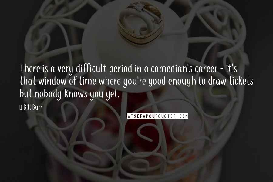 Bill Burr Quotes: There is a very difficult period in a comedian's career - it's that window of time where you're good enough to draw tickets but nobody knows you yet.