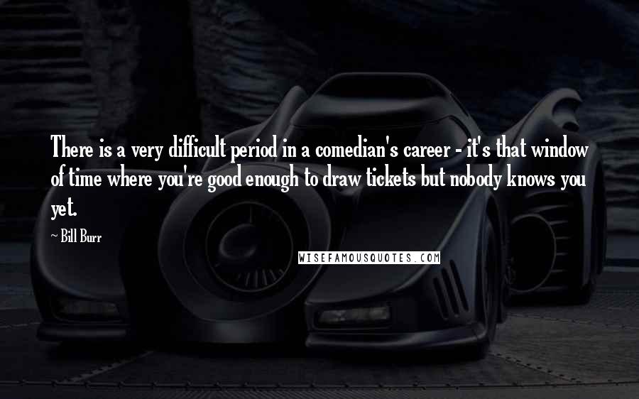 Bill Burr Quotes: There is a very difficult period in a comedian's career - it's that window of time where you're good enough to draw tickets but nobody knows you yet.