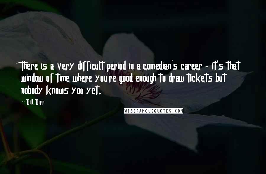 Bill Burr Quotes: There is a very difficult period in a comedian's career - it's that window of time where you're good enough to draw tickets but nobody knows you yet.