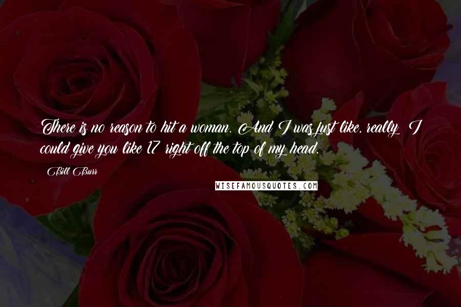 Bill Burr Quotes: There is no reason to hit a woman. And I was just like, really? I could give you like 17 right off the top of my head.