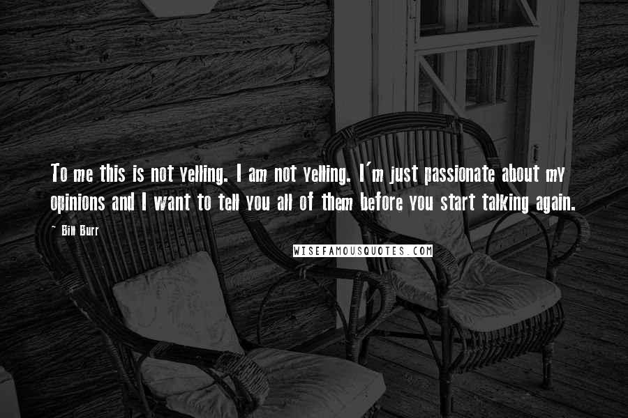 Bill Burr Quotes: To me this is not yelling. I am not yelling. I'm just passionate about my opinions and I want to tell you all of them before you start talking again.
