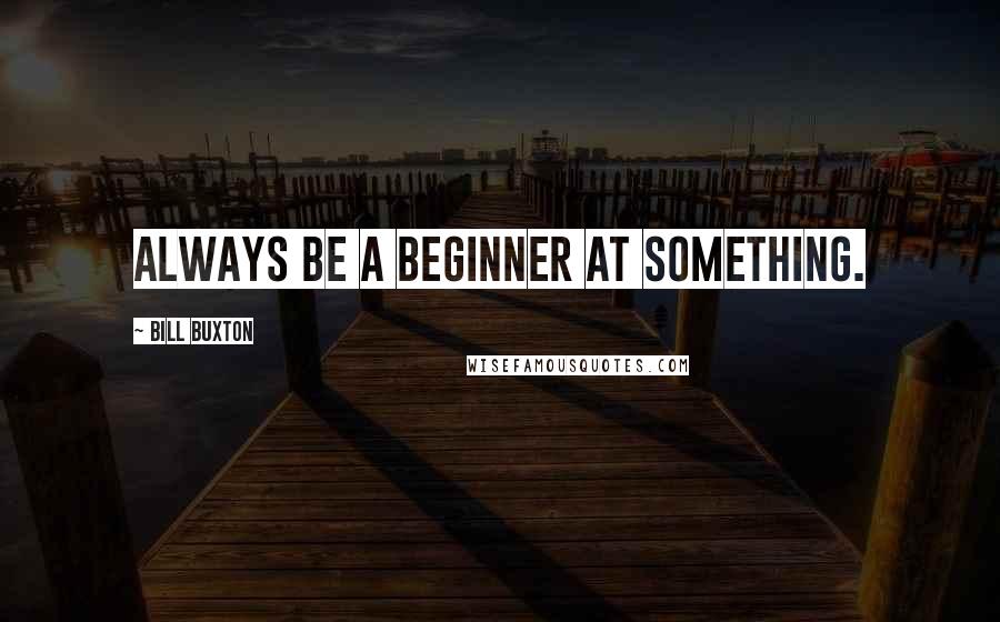 Bill Buxton Quotes: Always be a beginner at something.